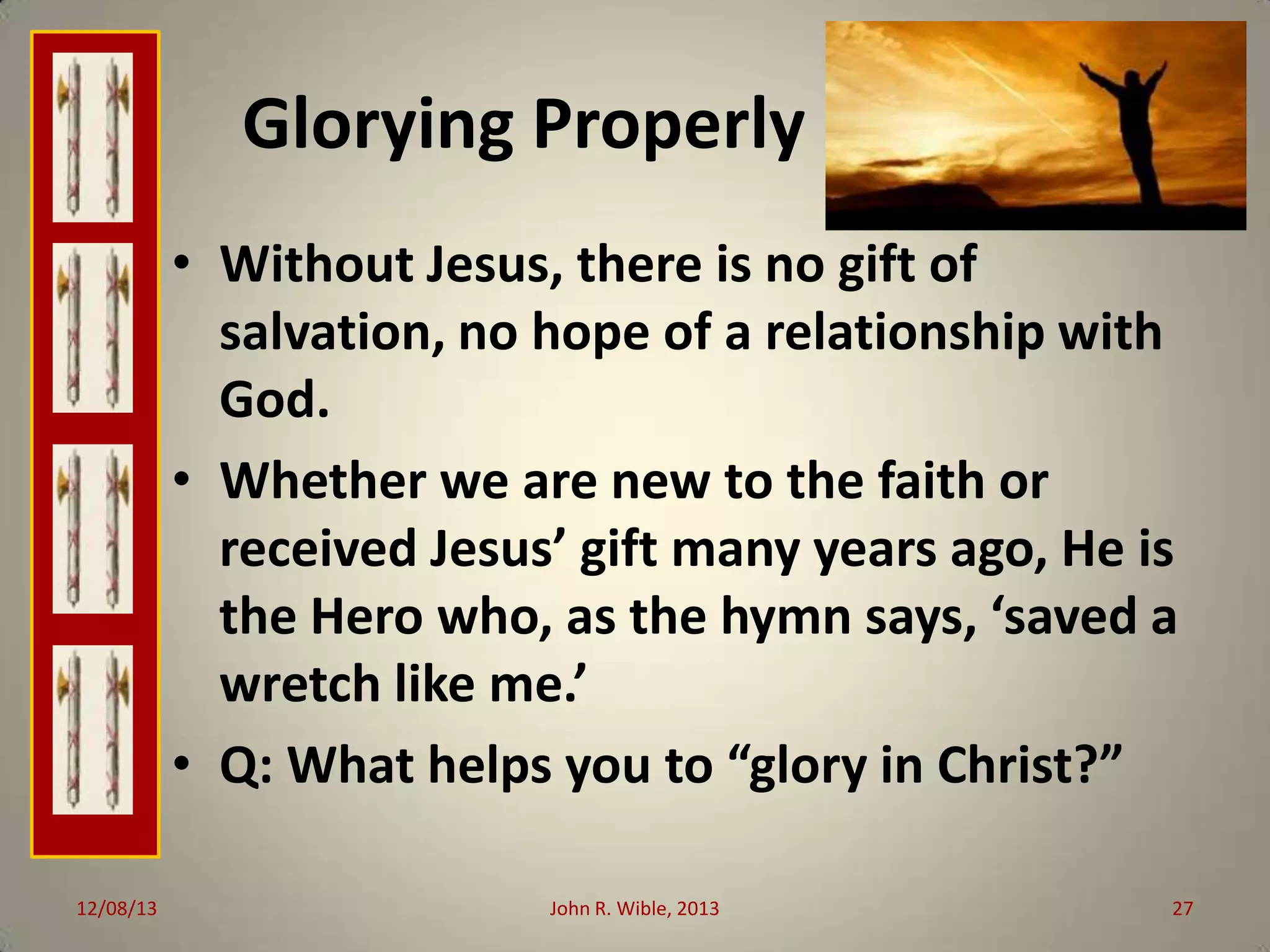 Glorying Properly
• Without Jesus, there is no gift of
salvation, no hope of a relationship with
God.
• Whether we are new to the faith or
received Jesus’ gift many years ago, He is
the Hero who, as the hymn says, ‘saved a
wretch like me.’
• Q: What helps you to “glory in Christ?”
12/08/13

John R. Wible, 2013

27

 