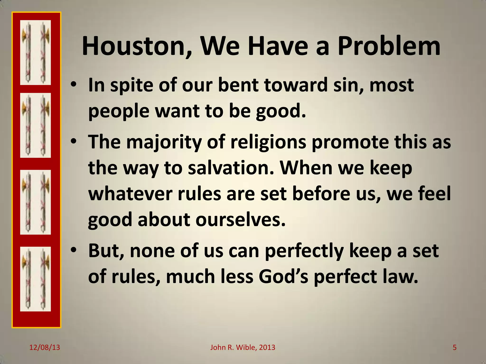 Houston, We Have a Problem
• In spite of our bent toward sin, most
people want to be good.
• The majority of religions promote this as
the way to salvation. When we keep
whatever rules are set before us, we feel
good about ourselves.
• But, none of us can perfectly keep a set
of rules, much less God’s perfect law.

12/08/13

John R. Wible, 2013

5

 