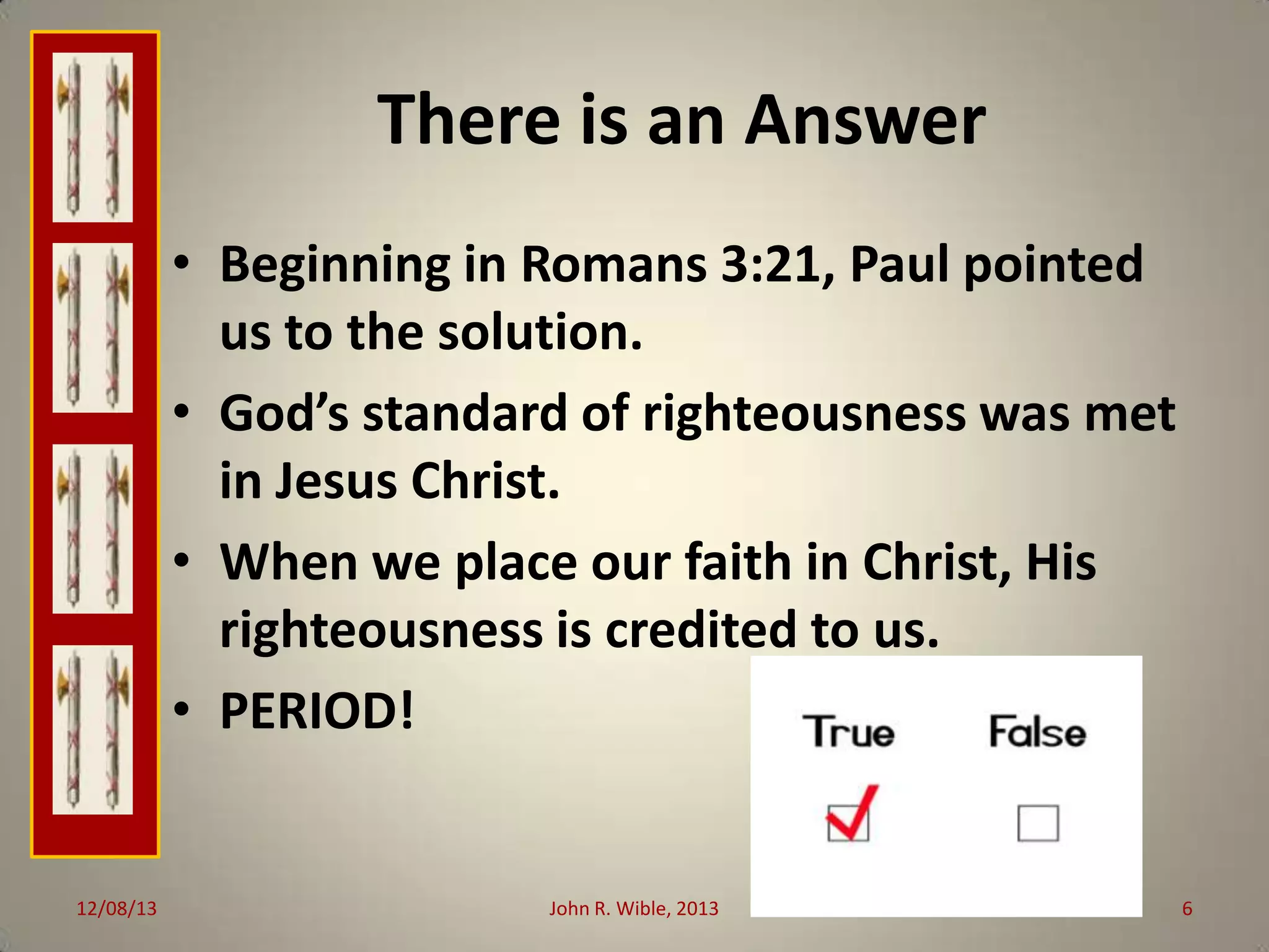 There is an Answer
• Beginning in Romans 3:21, Paul pointed
us to the solution.
• God’s standard of righteousness was met
in Jesus Christ.
• When we place our faith in Christ, His
righteousness is credited to us.
• PERIOD!

12/08/13

John R. Wible, 2013

6

 