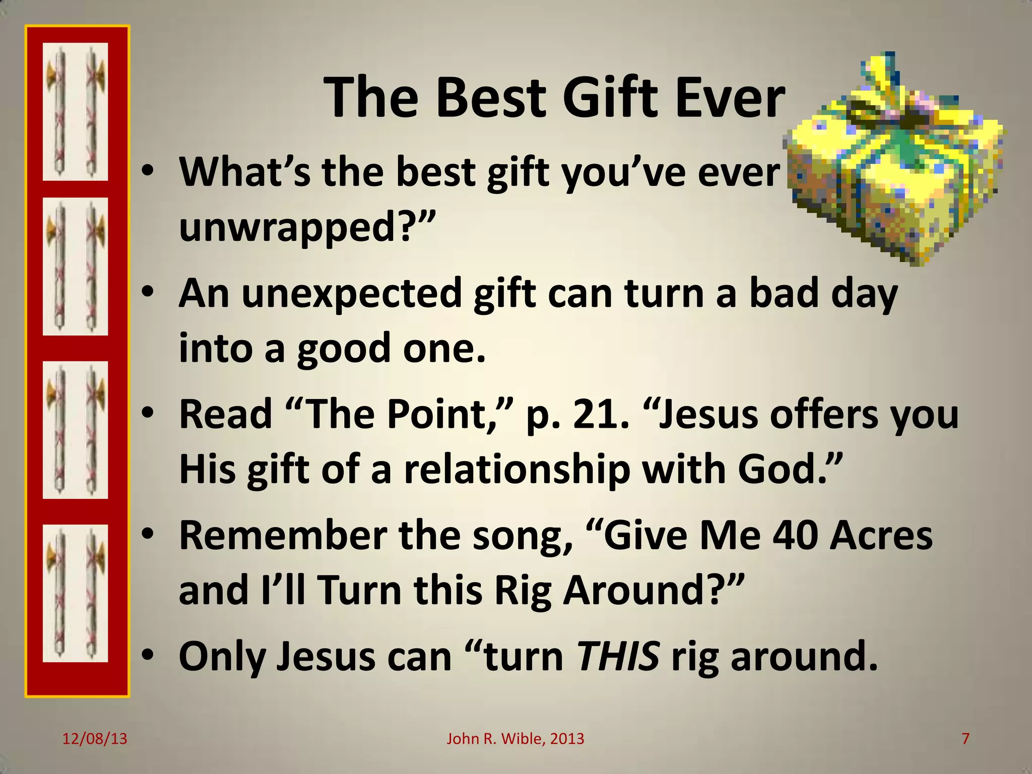 The Best Gift Ever
• What’s the best gift you’ve ever
unwrapped?”
• An unexpected gift can turn a bad day
into a good one.
• Read “The Point,” p. 21. “Jesus offers you
His gift of a relationship with God.”
• Remember the song, “Give Me 40 Acres
and I’ll Turn this Rig Around?”
• Only Jesus can “turn THIS rig around.
12/08/13

John R. Wible, 2013

7

 
