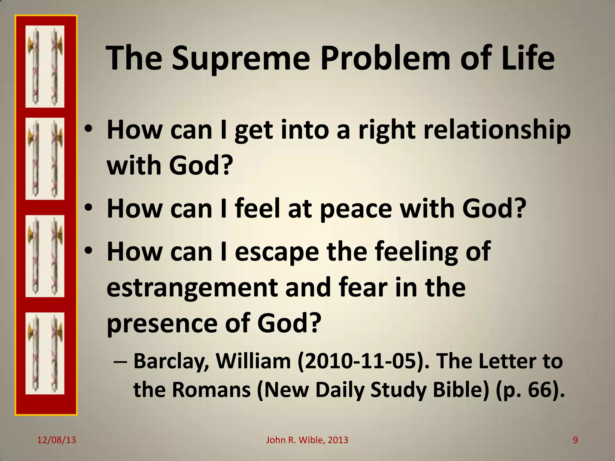 The Supreme Problem of Life
• How can I get into a right relationship
with God?
• How can I feel at peace with God?
• How can I escape the feeling of
estrangement and fear in the
presence of God?
– Barclay, William (2010-11-05). The Letter to
the Romans (New Daily Study Bible) (p. 66).
12/08/13

John R. Wible, 2013

9

 