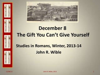 December 8
The Gift You Can’t Give Yourself
Studies in Romans, Winter, 2013-14
John R. Wible

12/08/13

John R. Wible, 2013

1

 