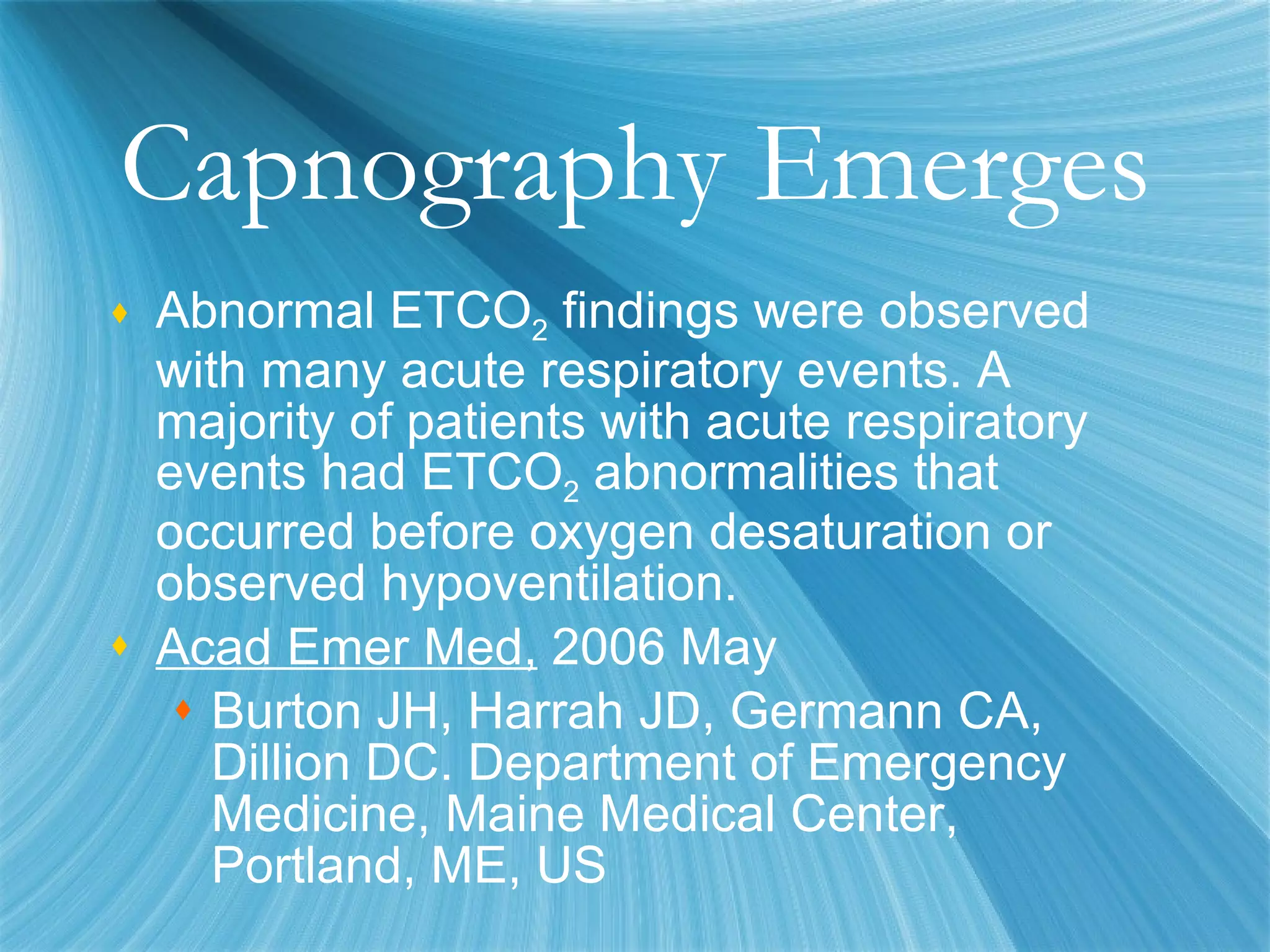 Capnography Emerges Abnormal ETCO 2  findings were observed with many acute respiratory events. A majority of patients with acute respiratory events had ETCO 2  abnormalities that occurred before oxygen desaturation or observed hypoventilation. Acad Emer Med,  2006 May Burton JH, Harrah JD, Germann CA, Dillion DC. Department of Emergency Medicine, Maine Medical Center, Portland, ME, US 