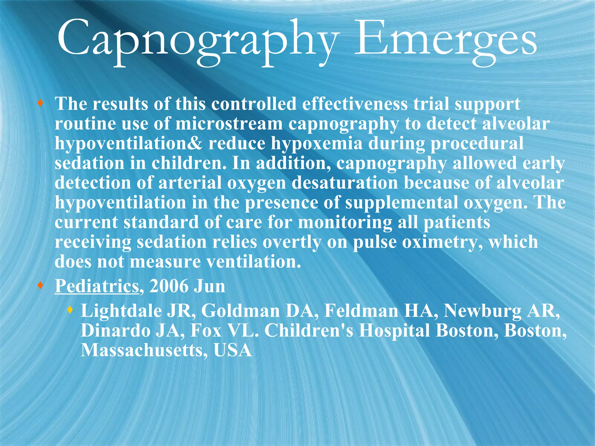 Capnography Emerges The results of this controlled effectiveness trial support routine use of microstream capnography to detect alveolar hypoventilation& reduce hypoxemia during procedural sedation in children. In addition, capnography allowed early detection of arterial oxygen desaturation because of alveolar hypoventilation in the presence of supplemental oxygen. The current standard of care for monitoring all patients receiving sedation relies overtly on pulse oximetry, which does not measure ventilation.  Pediatrics , 2006 Jun Lightdale JR, Goldman DA, Feldman HA, Newburg AR, Dinardo JA, Fox VL. Children's Hospital Boston, Boston, Massachusetts, USA 