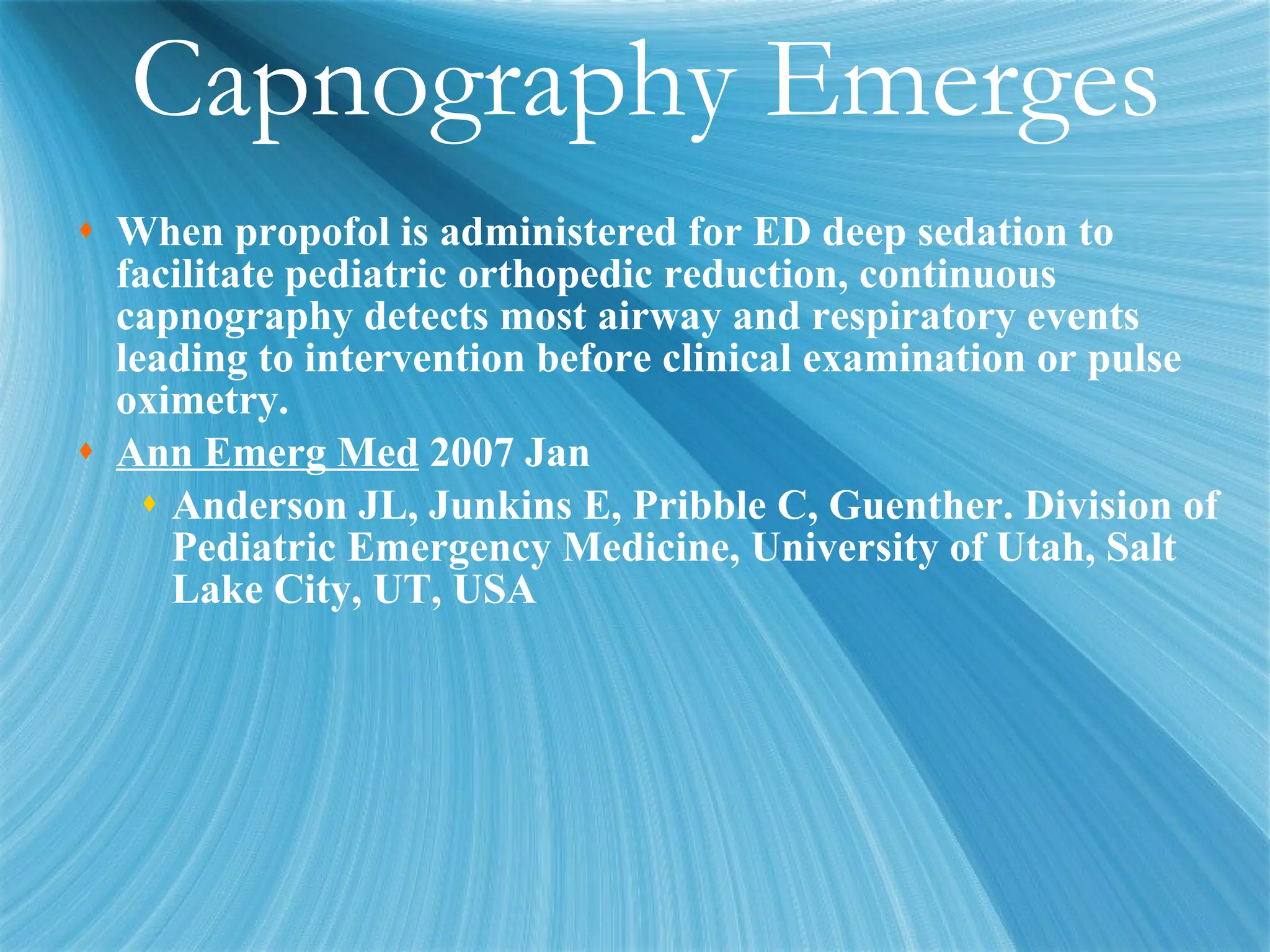 Capnography Emerges When propofol is administered for ED deep sedation to facilitate pediatric orthopedic reduction, continuous capnography detects most airway and respiratory events leading to intervention before clinical examination or pulse oximetry. Ann Emerg Med  2007 Jan Anderson JL, Junkins E, Pribble C, Guenther. Division of Pediatric Emergency Medicine, University of Utah, Salt Lake City, UT, USA 