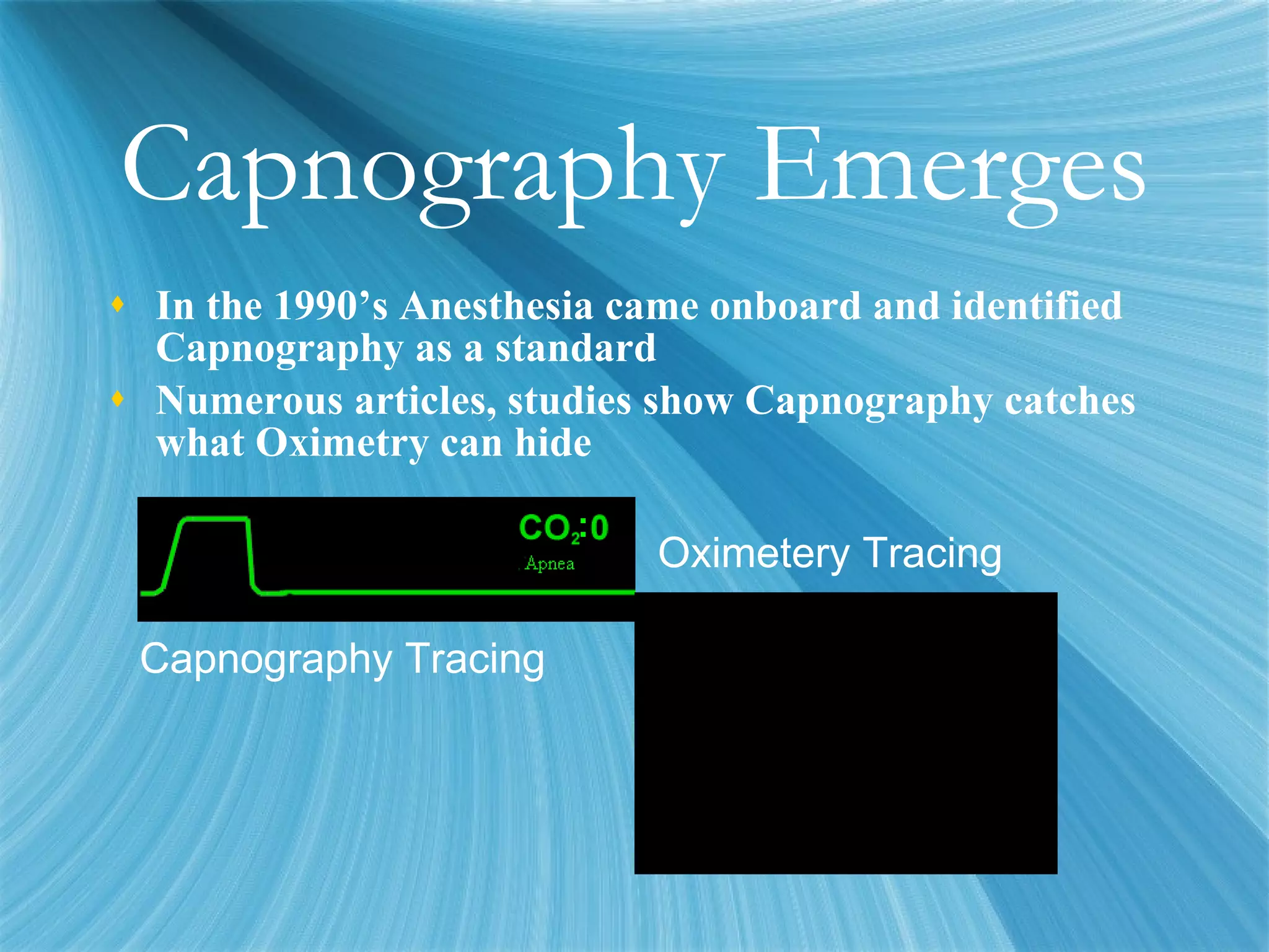 Capnography Emerges In the 1990’s Anesthesia came onboard and identified Capnography as a standard Numerous articles, studies show Capnography catches what Oximetry can hide Capnography Tracing Oximetery Tracing 