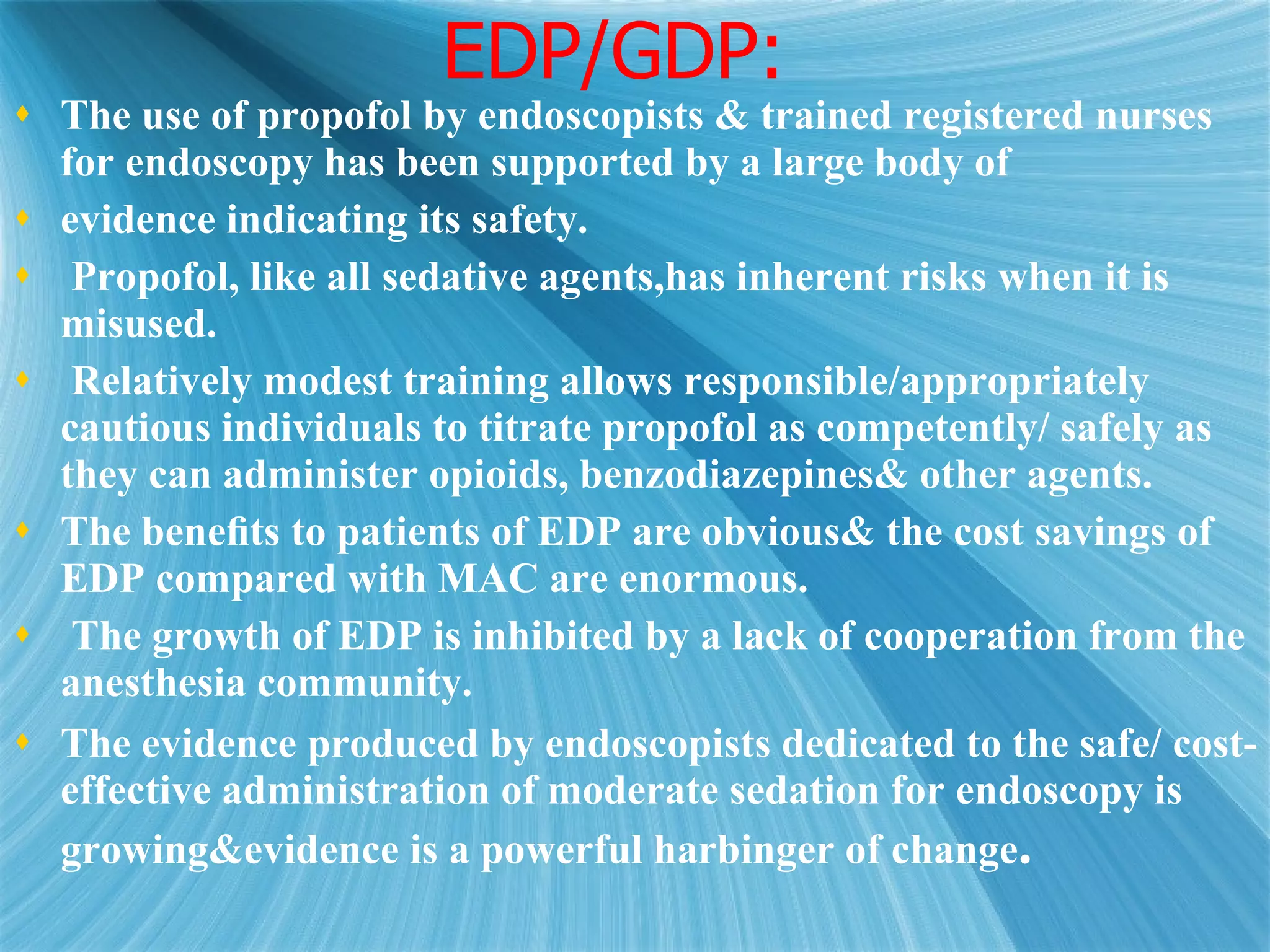 EDP/GDP: The use of propofol by endoscopists & trained registered nurses for endoscopy has been supported by a large body of evidence indicating its safety. Propofol, like all sedative agents,has inherent risks when it is misused.  Relatively modest training allows responsible/appropriately cautious individuals to titrate propofol as competently/ safely as they can administer opioids, benzodiazepines& other agents.  The beneﬁts to patients of EDP are obvious& the cost savings of EDP compared with MAC are enormous. The growth of EDP is inhibited by a lack of cooperation from the anesthesia community.  The evidence produced by endoscopists dedicated to the safe/ cost-effective administration of moderate sedation for endoscopy is growing&evidence is a powerful harbinger of change . 