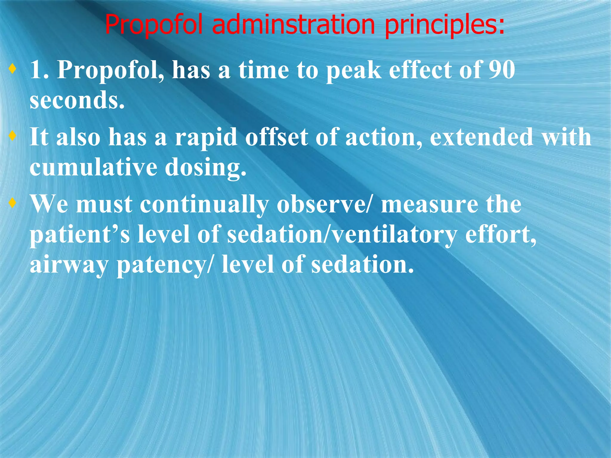 Propofol adminstration principles: 1. Propofol, has a time to peak effect of 90 seconds.  It also has a rapid offset of action, extended with cumulative dosing. We must continually observe/ measure the patient’s level of sedation/ventilatory effort, airway patency/ level of sedation.  