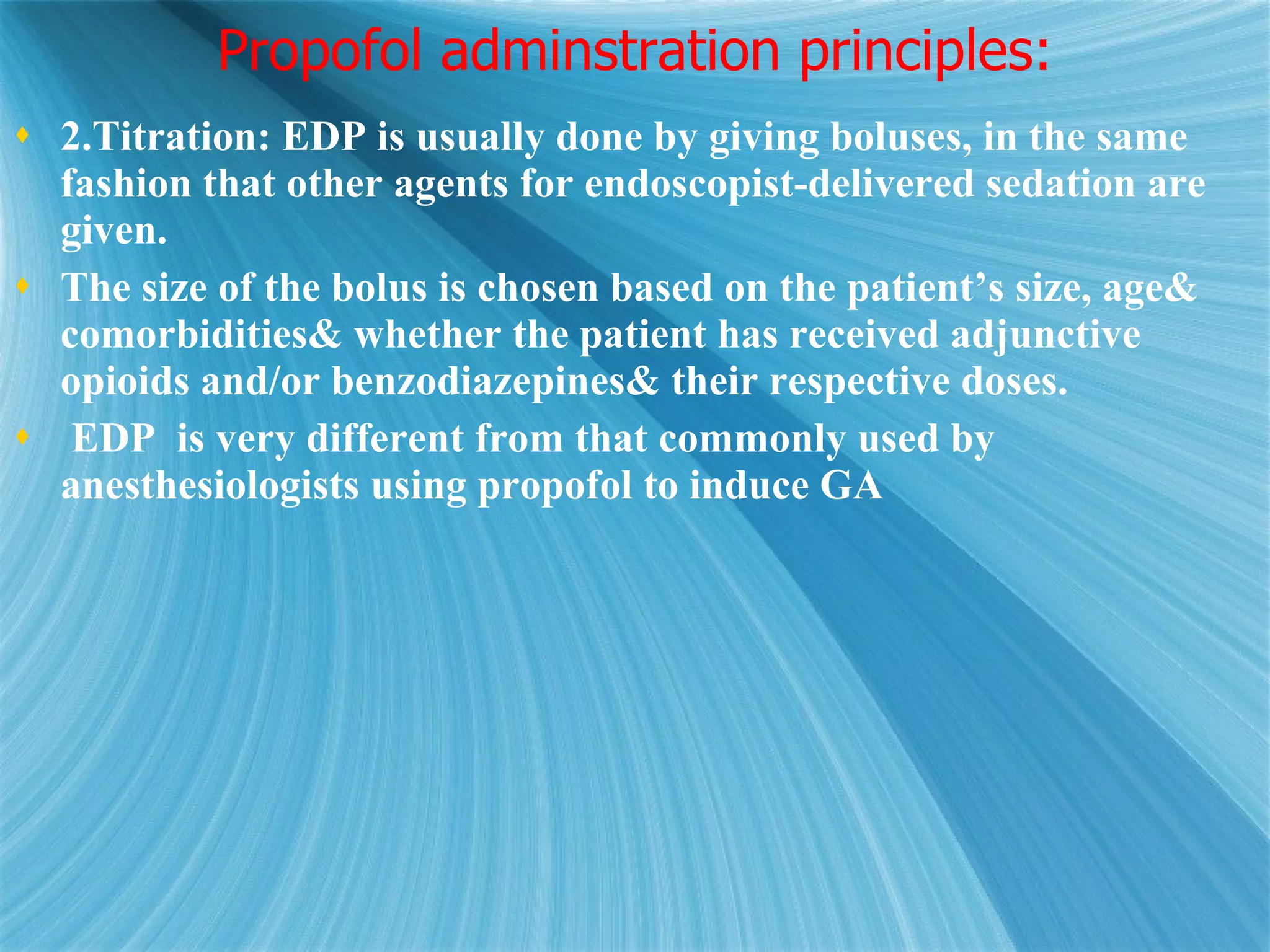 Propofol adminstration principles: 2.Titration: EDP is usually done by giving boluses, in the same fashion that other agents for endoscopist-delivered sedation are given.  The size of the bolus is chosen based on the patient’s size, age& comorbidities& whether the patient has received adjunctive opioids and/or benzodiazepines& their respective doses.  EDP  is very different from that commonly used by anesthesiologists using propofol to induce GA 