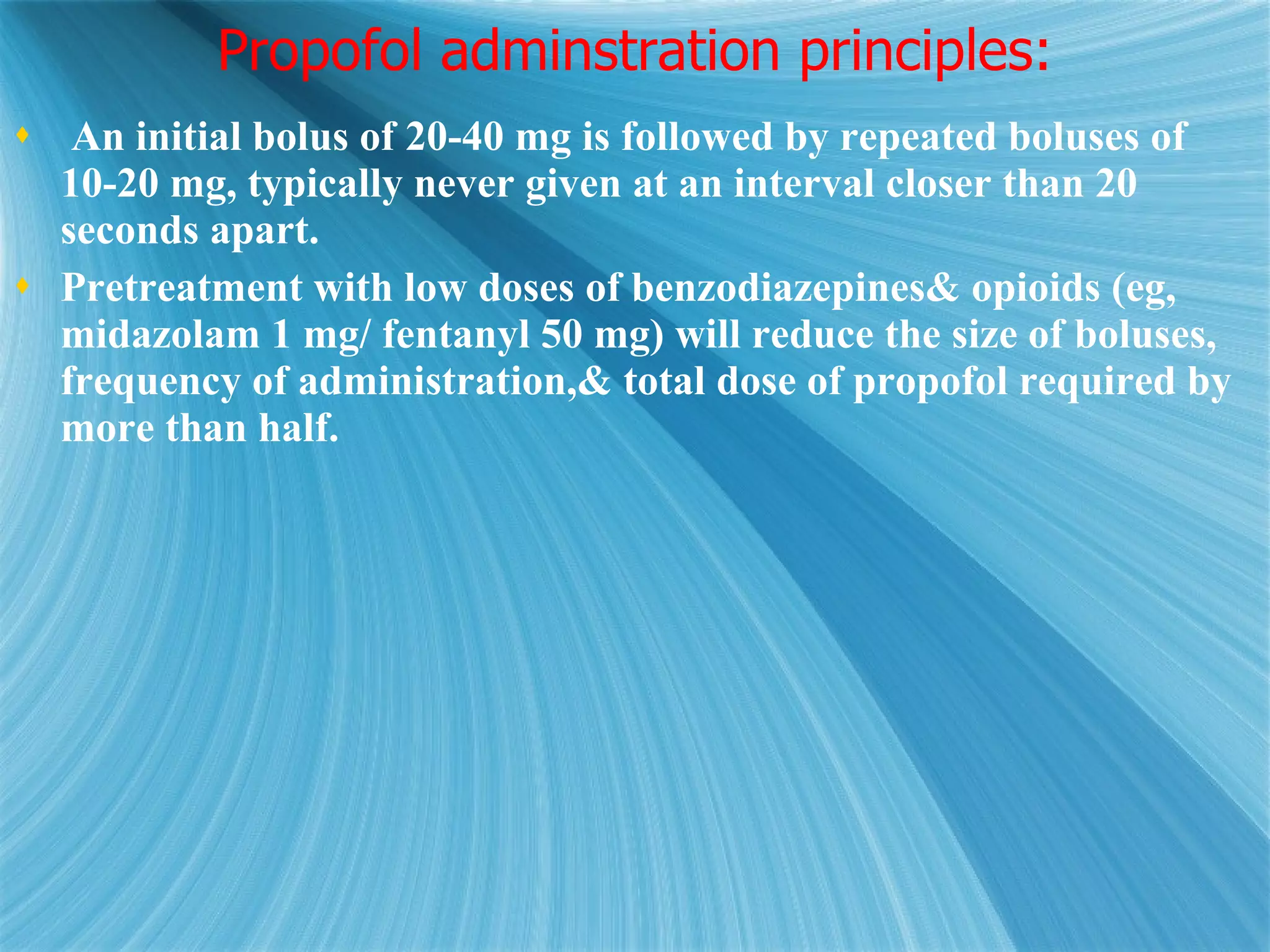 Propofol adminstration principles: An initial bolus of 20-40 mg is followed by repeated boluses of 10-20 mg, typically never given at an interval closer than 20 seconds apart.  Pretreatment with low doses of benzodiazepines& opioids (eg, midazolam 1 mg/ fentanyl 50 mg) will reduce the size of boluses, frequency of administration,& total dose of propofol required by more than half. 
