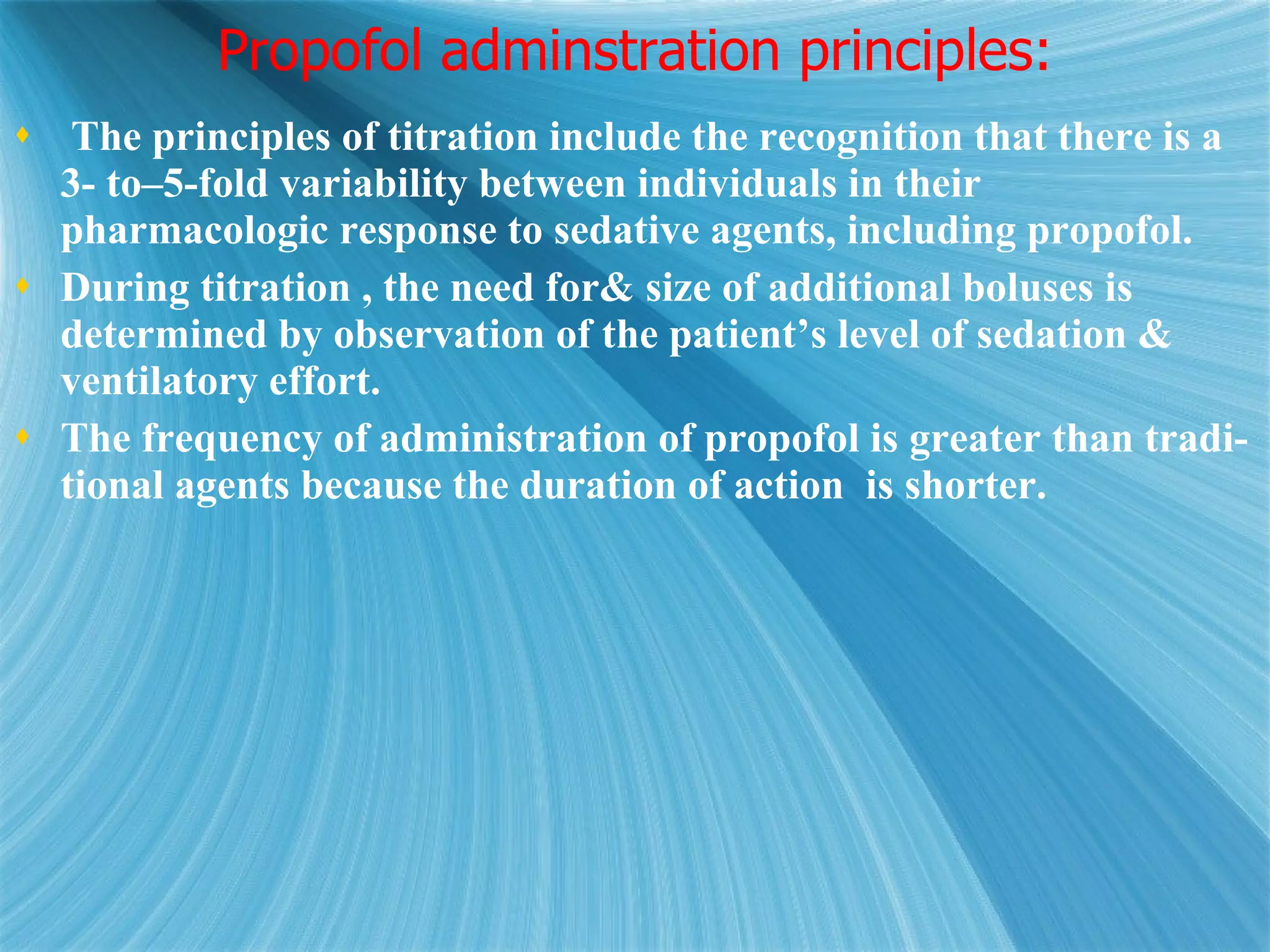 Propofol adminstration principles: The principles of titration include the recognition that there is a 3- to–5-fold variability between individuals in their pharmacologic response to sedative agents, including propofol.  During titration , the need for& size of additional boluses is determined by observation of the patient’s level of sedation & ventilatory effort.  The frequency of administration of propofol is greater than tradi- tional agents because the duration of action  is shorter. 