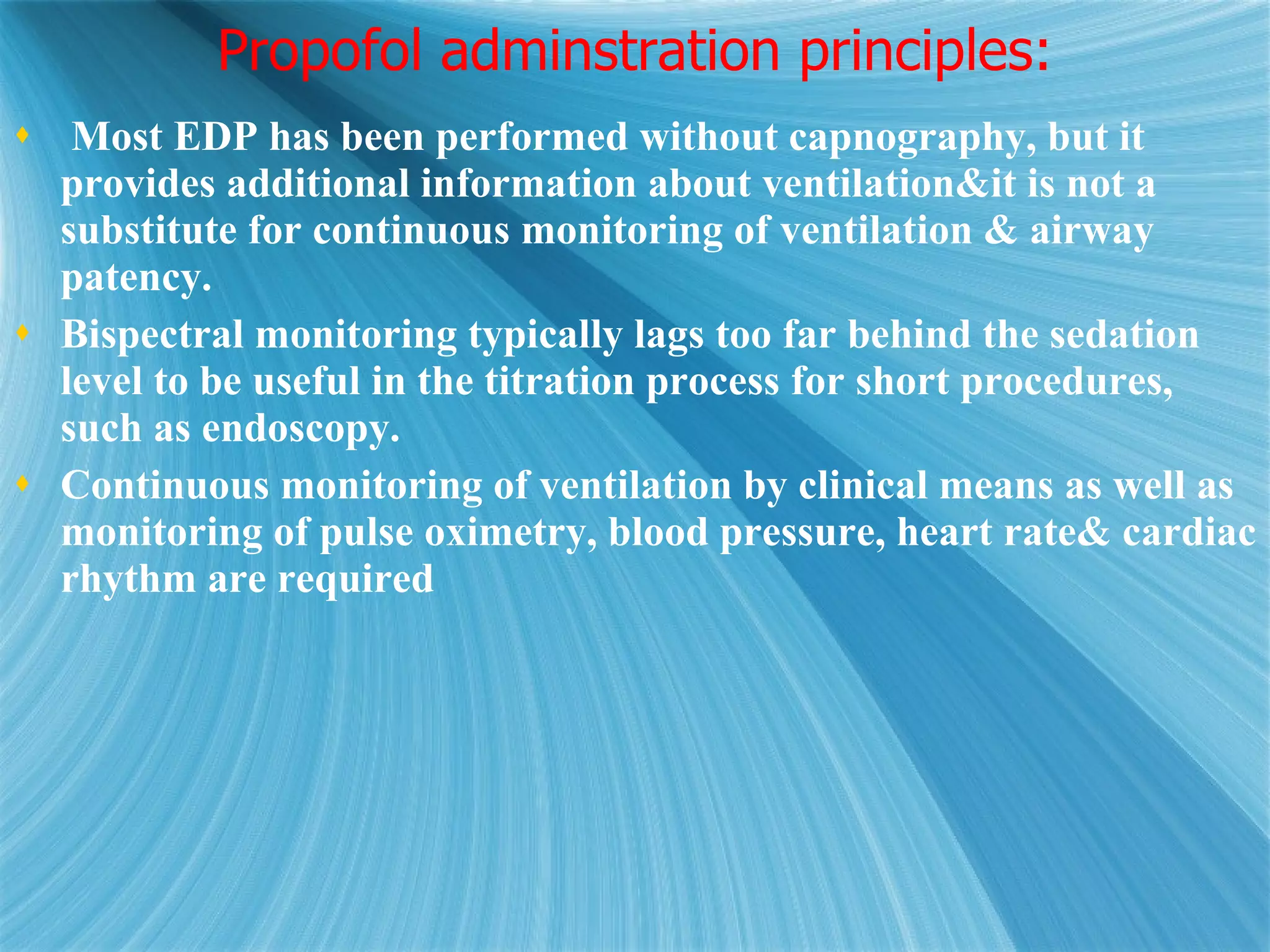 Propofol adminstration principles: Most EDP has been performed without capnography, but it provides additional information about ventilation&it is not a substitute for continuous monitoring of ventilation & airway patency.  Bispectral monitoring typically lags too far behind the sedation level to be useful in the titration process for short procedures, such as endoscopy. Continuous monitoring of ventilation by clinical means as well as monitoring of pulse oximetry, blood pressure, heart rate& cardiac rhythm are required 