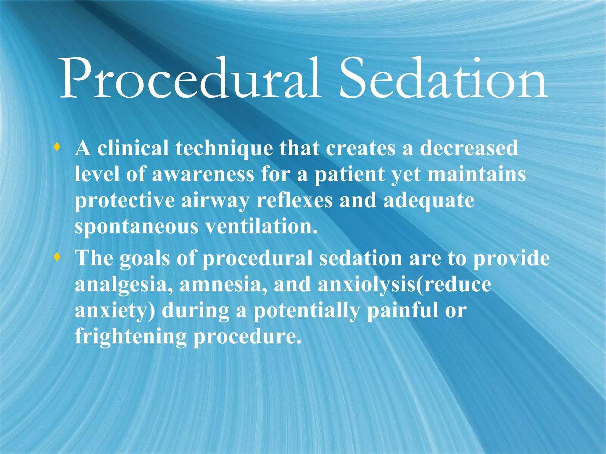 Procedural Sedation A clinical technique that creates a decreased level of awareness for a patient yet maintains protective airway reflexes and adequate spontaneous ventilation.  The goals of procedural sedation are to provide analgesia, amnesia, and anxiolysis(reduce anxiety) during a potentially painful or frightening procedure. 