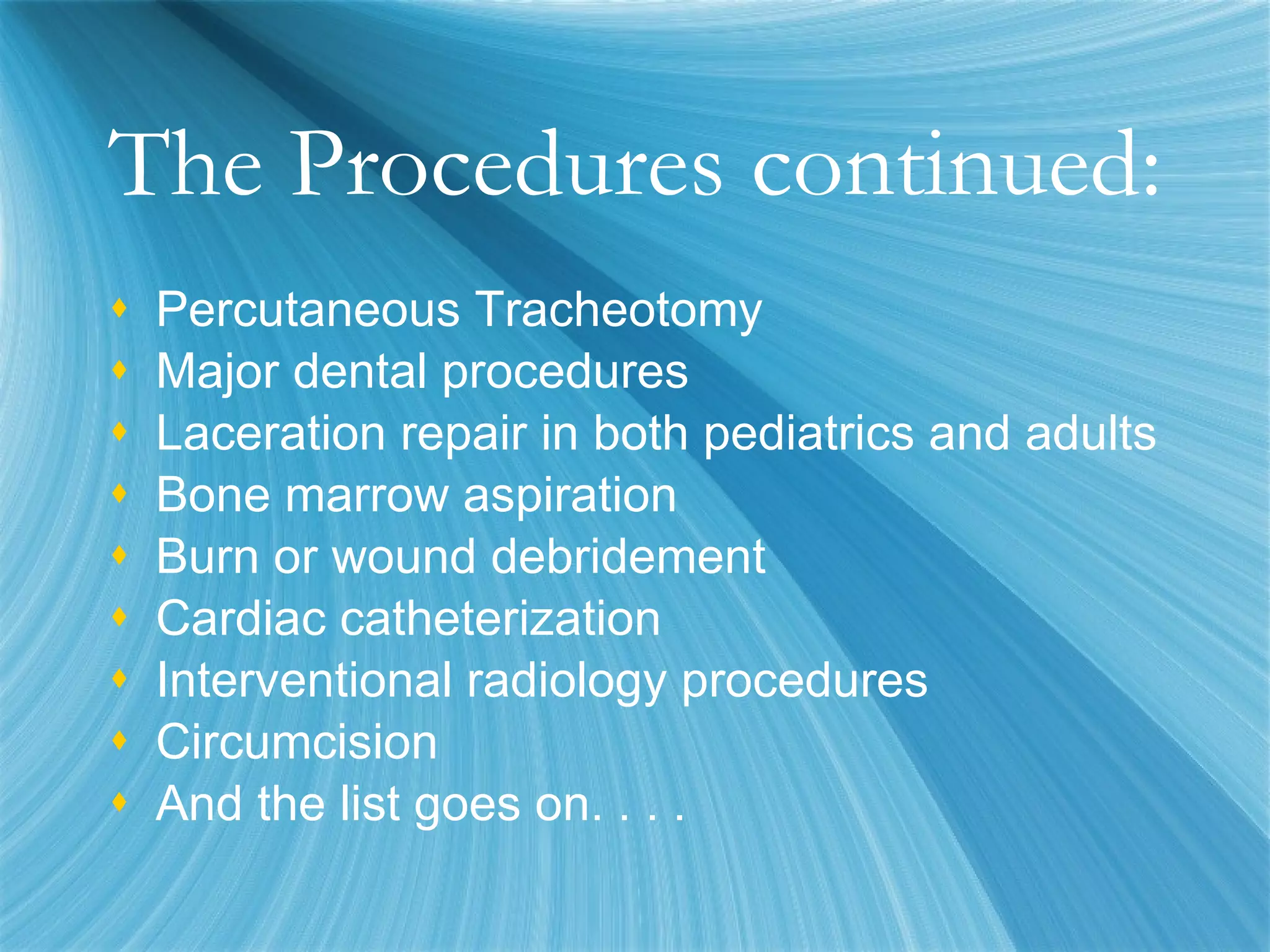 The Procedures continued: Percutaneous Tracheotomy Major dental procedures Laceration repair in both pediatrics and adults Bone marrow aspiration Burn or wound debridement Cardiac catheterization Interventional radiology procedures Circumcision And the list goes on. . . .  