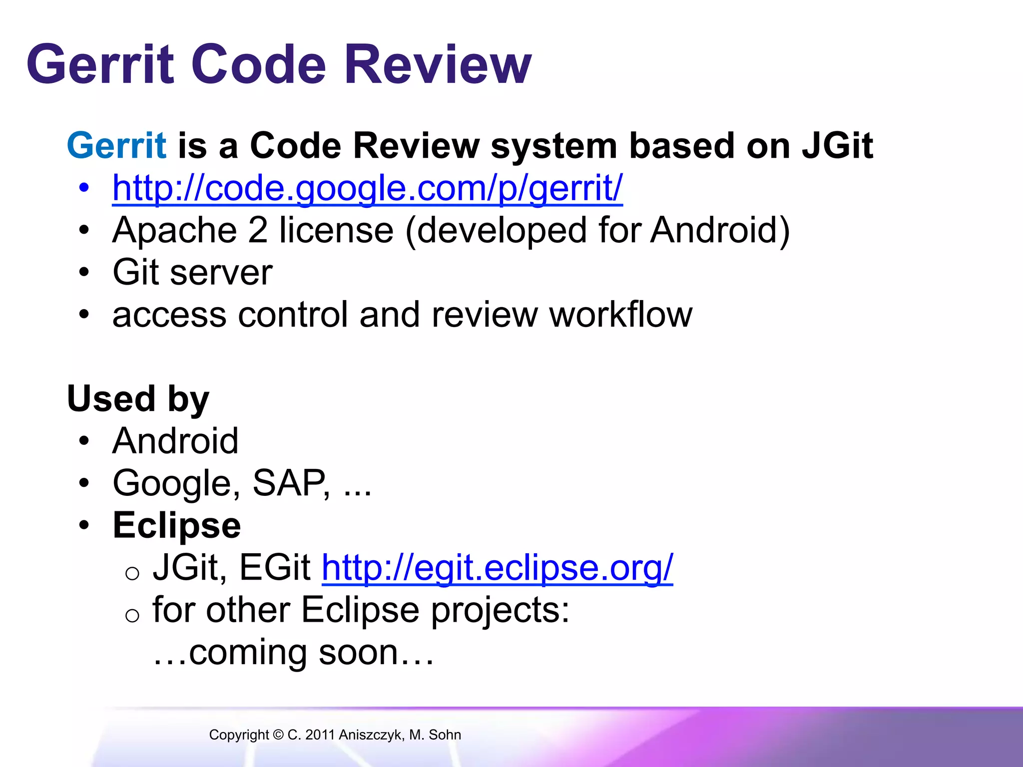 Gerrit Code Review Gerrit is a Code Review system based on JGit •  http://code.google.com/p/gerrit/ •  Apache 2 license (developed for Android) •  Git server •  access control and review workflow Used by •  Android •  Google, SAP, ... •  Eclipse o  JGit, EGit http://egit.eclipse.org/ o  for other Eclipse projects: …coming soon… Copyright © C. 2011 Aniszczyk, M. Sohn 
