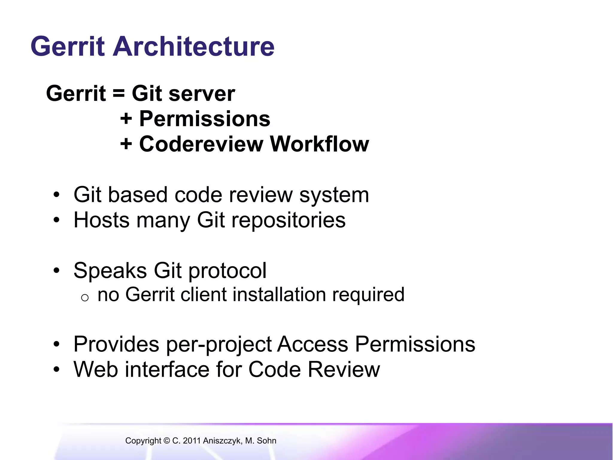 Gerrit Architecture Gerrit = Git server + Permissions + Codereview Workflow •  Git based code review system •  Hosts many Git repositories •  Speaks Git protocol o  no Gerrit client installation required •  Provides per-project Access Permissions •  Web interface for Code Review Copyright © C. 2011 Aniszczyk, M. Sohn 