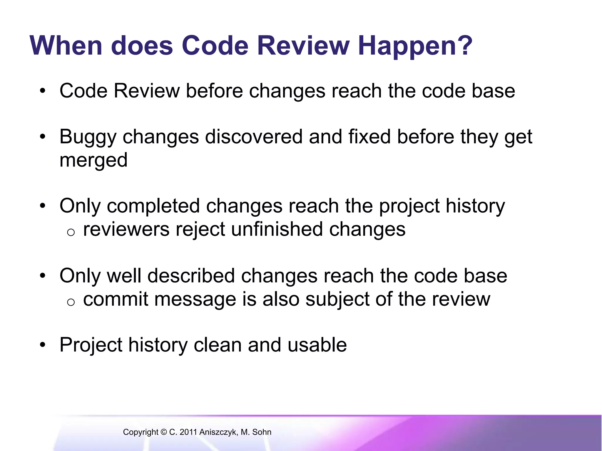 When does Code Review Happen? •  Code Review before changes reach the code base •  Buggy changes discovered and fixed before they get merged •  Only completed changes reach the project history o  reviewers reject unfinished changes •  Only well described changes reach the code base o  commit message is also subject of the review •  Project history clean and usable Copyright © C. 2011 Aniszczyk, M. Sohn 