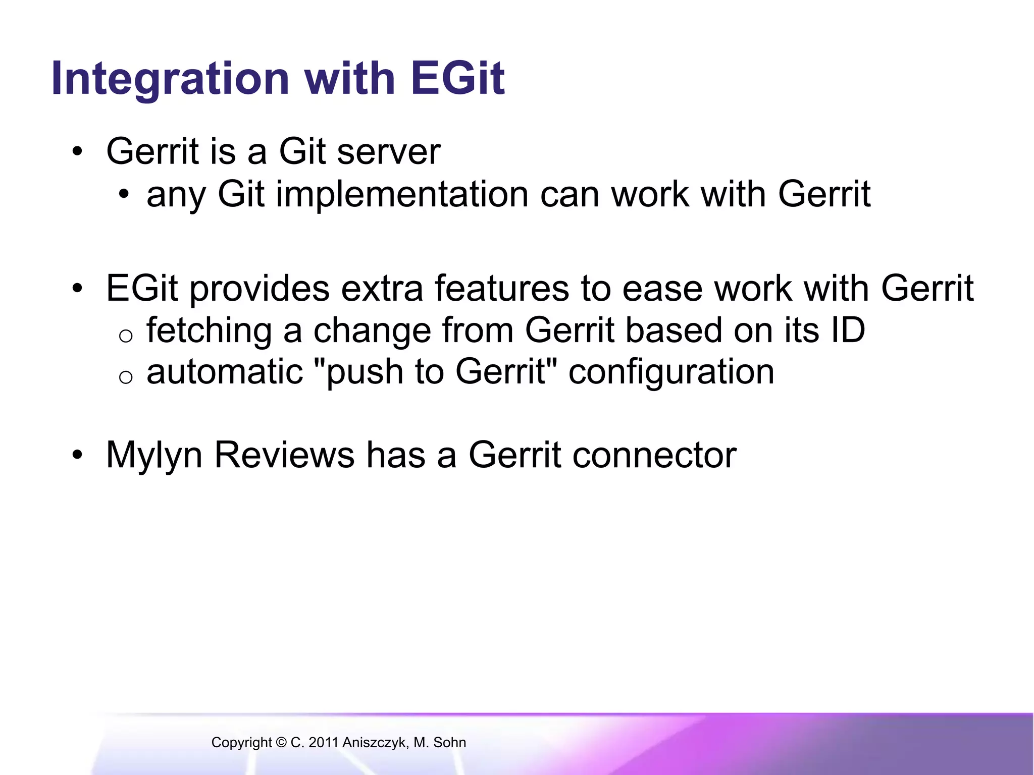 Integration with EGit •  Gerrit is a Git server •  any Git implementation can work with Gerrit •  EGit provides extra features to ease work with Gerrit o  fetching a change from Gerrit based on its ID o  automatic "push to Gerrit" configuration •  Mylyn Reviews has a Gerrit connector Copyright © C. 2011 Aniszczyk, M. Sohn 