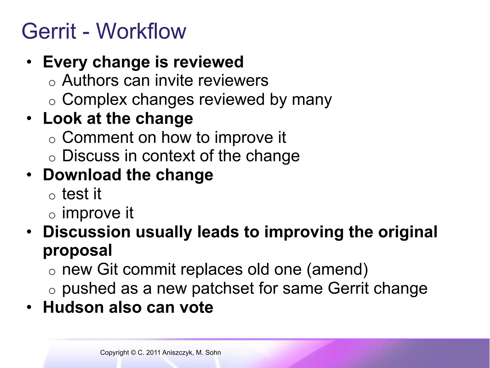 Gerrit - Workflow •  Every change is reviewed o  Authors can invite reviewers o  Complex changes reviewed by many •  Look at the change o  Comment on how to improve it o  Discuss in context of the change •  Download the change o  test it o  improve it •  Discussion usually leads to improving the original proposal o  new Git commit replaces old one (amend) o  pushed as a new patchset for same Gerrit change •  Hudson also can vote Copyright © C. 2011 Aniszczyk, M. Sohn 