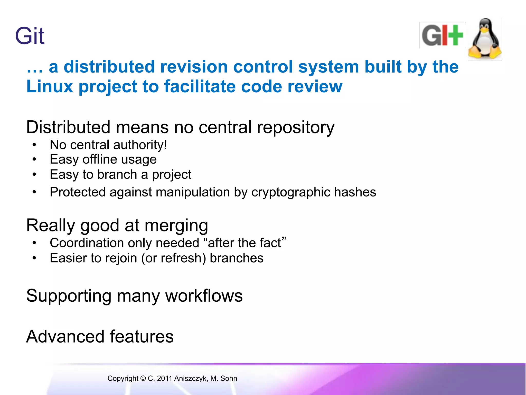 Git … a distributed revision control system built by the Linux project to facilitate code review Distributed means no central repository •  No central authority! •  Easy offline usage •  Easy to branch a project •  Protected against manipulation by cryptographic hashes Really good at merging •  Coordination only needed "after the fact •  Easier to rejoin (or refresh) branches Supporting many workflows Advanced features Copyright © C. 2011 Aniszczyk, M. Sohn 