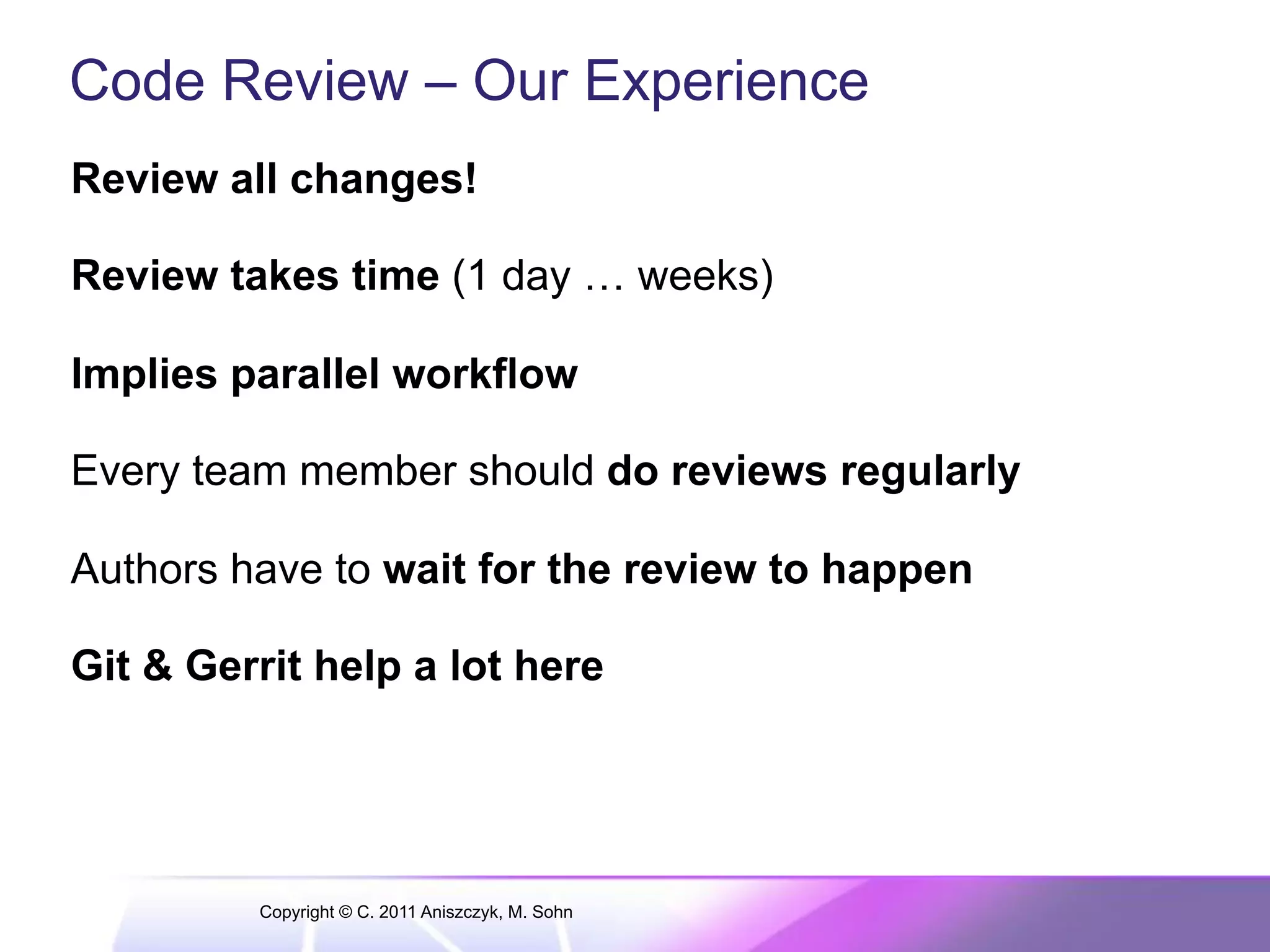 Code Review – Our Experience Review all changes! Review takes time (1 day … weeks) Implies parallel workflow Every team member should do reviews regularly Authors have to wait for the review to happen Git & Gerrit help a lot here Copyright © C. 2011 Aniszczyk, M. Sohn 