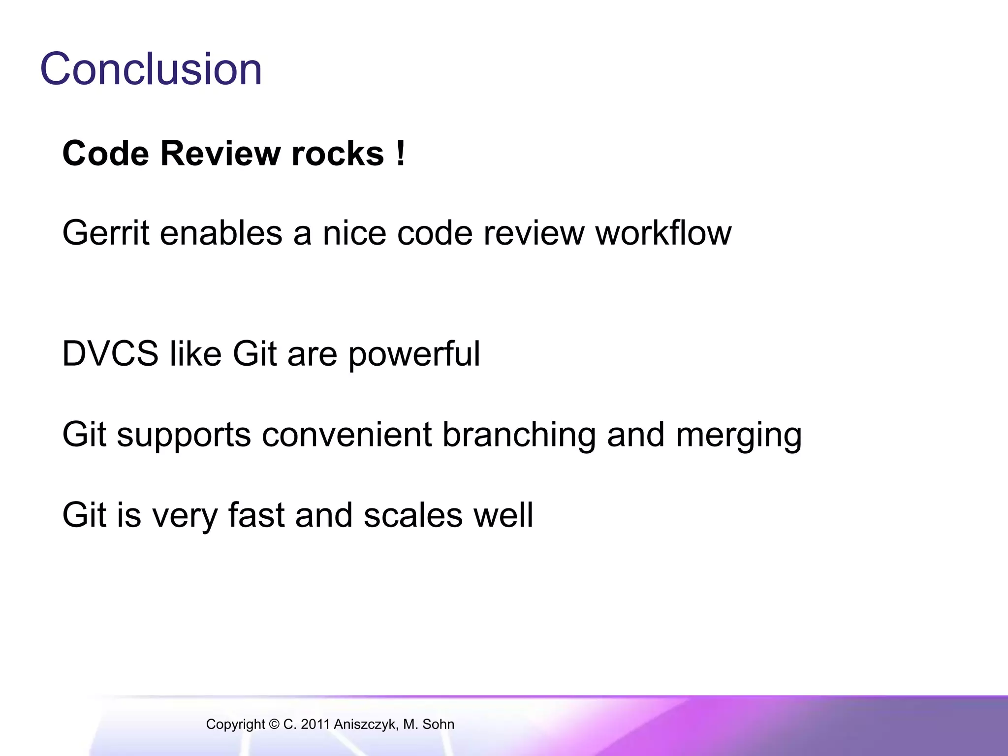 Conclusion Code Review rocks ! Gerrit enables a nice code review workflow DVCS like Git are powerful Git supports convenient branching and merging Git is very fast and scales well Copyright © C. 2011 Aniszczyk, M. Sohn 