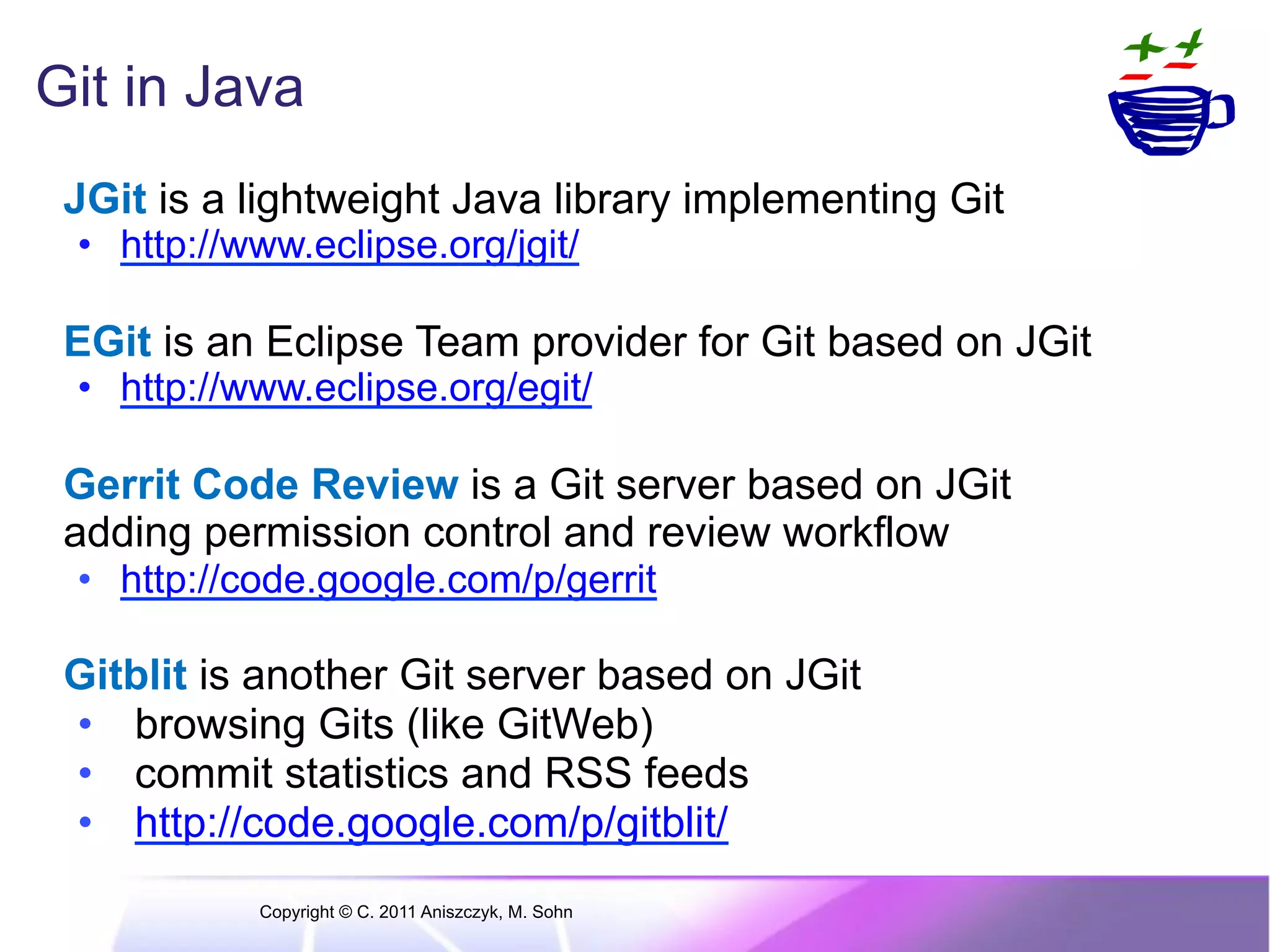 Git in Java JGit is a lightweight Java library implementing Git •  http://www.eclipse.org/jgit/ EGit is an Eclipse Team provider for Git based on JGit •  http://www.eclipse.org/egit/ Gerrit Code Review is a Git server based on JGit adding permission control and review workflow •  http://code.google.com/p/gerrit Gitblit is another Git server based on JGit •  browsing Gits (like GitWeb) •  commit statistics and RSS feeds •  http://code.google.com/p/gitblit/ Copyright © C. 2011 Aniszczyk, M. Sohn 