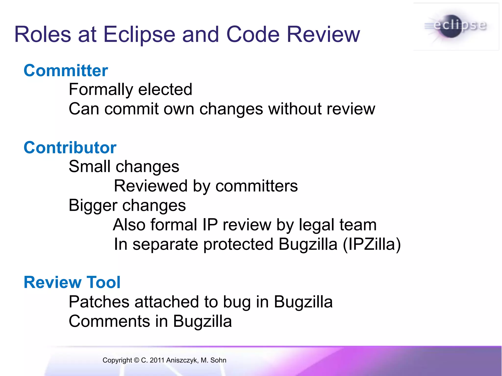 Roles at Eclipse and Code Review Committer Formally elected Can commit own changes without review Contributor Small changes Reviewed by committers Bigger changes Also formal IP review by legal team In separate protected Bugzilla (IPZilla) Review Tool Patches attached to bug in Bugzilla Comments in Bugzilla Copyright © C. 2011 Aniszczyk, M. Sohn 