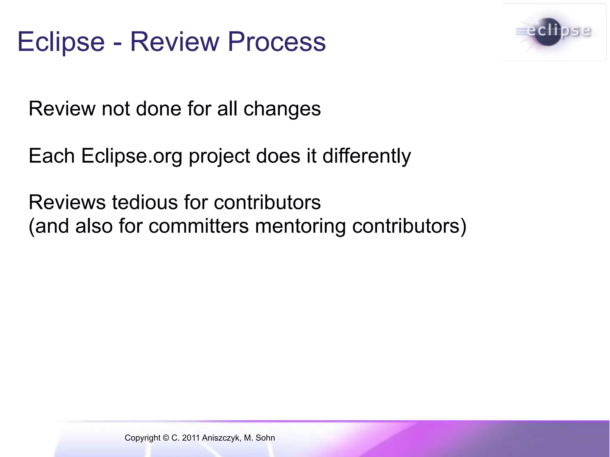 Eclipse - Review Process Review not done for all changes Each Eclipse.org project does it differently Reviews tedious for contributors (and also for committers mentoring contributors) Copyright © C. 2011 Aniszczyk, M. Sohn 