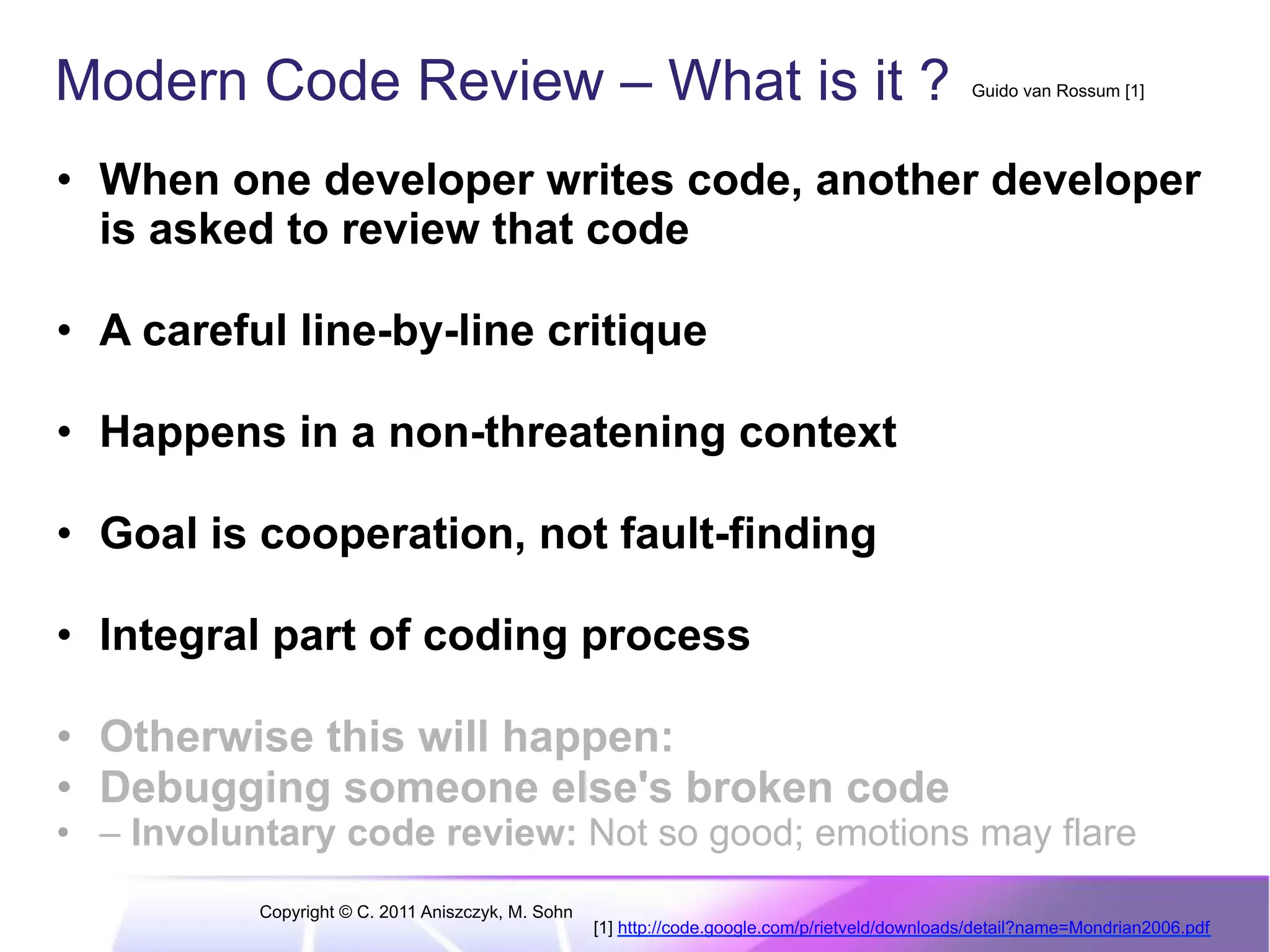 Modern Code Review – What is it ? Guido van Rossum [1] •  When one developer writes code, another developer is asked to review that code •  A careful line-by-line critique •  Happens in a non-threatening context •  Goal is cooperation, not fault-finding •  Integral part of coding process •  Otherwise this will happen: •  Debugging someone else's broken code •  – Involuntary code review: Not so good; emotions may flare Copyright © C. 2011 Aniszczyk, M. Sohn [1] http://code.google.com/p/rietveld/downloads/detail?name=Mondrian2006.pdf 