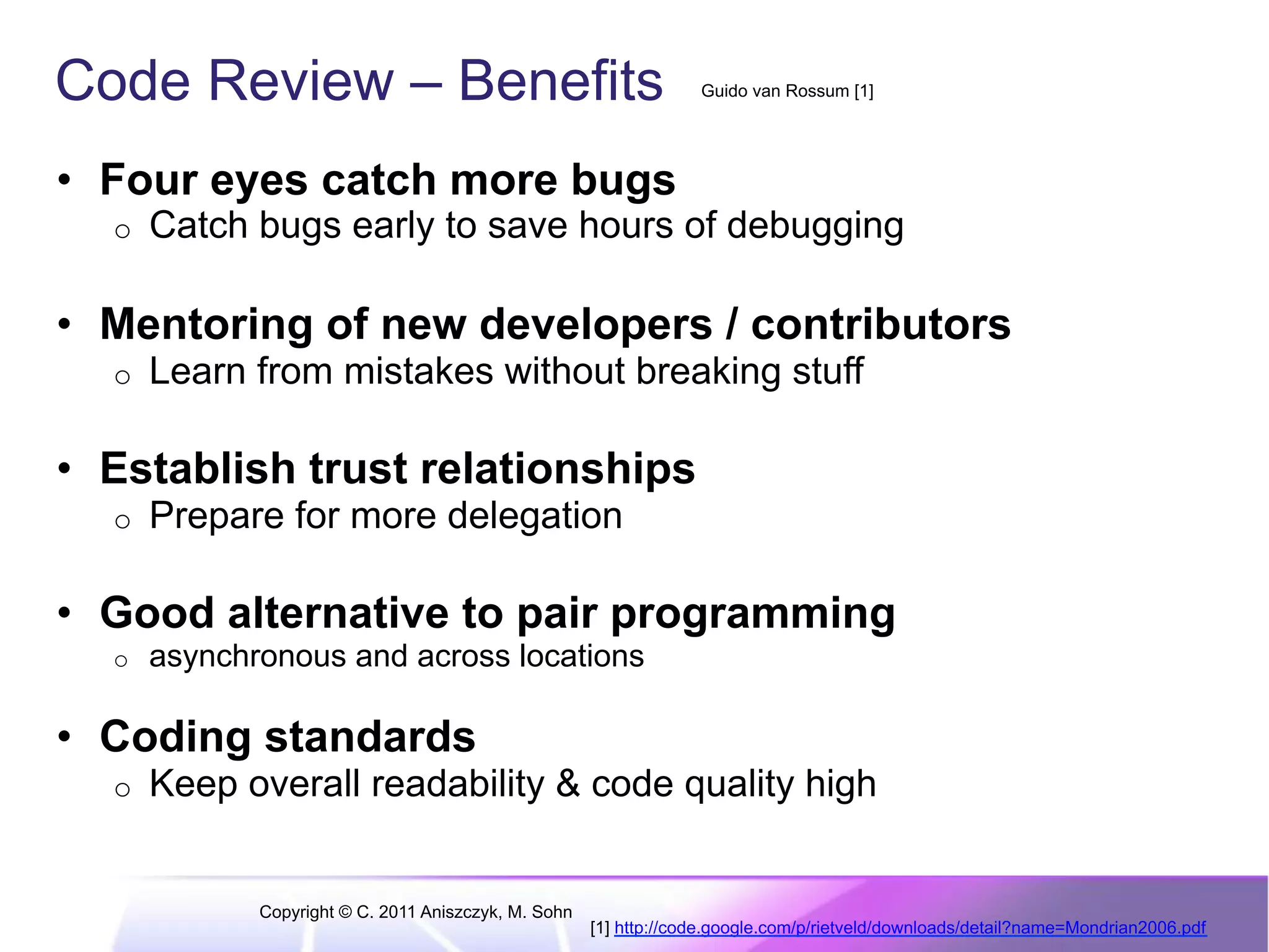 Code Review – Benefits Guido van Rossum [1] •  Four eyes catch more bugs o  Catch bugs early to save hours of debugging •  Mentoring of new developers / contributors o  Learn from mistakes without breaking stuff •  Establish trust relationships o  Prepare for more delegation •  Good alternative to pair programming o  asynchronous and across locations •  Coding standards o  Keep overall readability & code quality high Copyright © C. 2011 Aniszczyk, M. Sohn [1] http://code.google.com/p/rietveld/downloads/detail?name=Mondrian2006.pdf 
