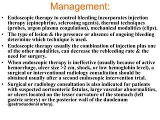 Management:
• Endoscopic therapy to control bleeding incorporates injection
  therapy (epinephrine, sclerosing agents), thermal techniques
  (probes, argon plasma coagulation), mechanical modalities (clips).
• The type of lesion & the presence or absence of ongoing bleeding
  determine which technique is used.
• Endoscopic therapy usually the combination of injection plus one
  of the other modalities, can decrease the rebleeding rate & the
  need for surgery.
• When endoscopic therapy is ineffective (usually because of active
  hemorrhage, ulcer size >2 cm, shock, or low hemoglobin level), a
  surgical or interventional radiology consultation should be
  obtained usually after a second endoscopic intervention trial.
• Surgical or radiology consultation is also indicated for patients
  with suspected aortoenteric fistulas, large vascular abnormalities,
  or ulcers located on the lesser curvature of the stomach (left
  gastric artery) or the posterior wall of the duodenum
  (gastroduodenal artery).
 