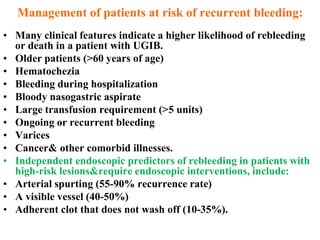 Management of patients at risk of recurrent bleeding:
• Many clinical features indicate a higher likelihood of rebleeding
  or death in a patient with UGIB.
• Older patients (>60 years of age)
• Hematochezia
• Bleeding during hospitalization
• Bloody nasogastric aspirate
• Large transfusion requirement (>5 units)
• Ongoing or recurrent bleeding
• Varices
• Cancer& other comorbid illnesses.
• Independent endoscopic predictors of rebleeding in patients with
  high-risk lesions&require endoscopic interventions, include:
• Arterial spurting (55-90% recurrence rate)
• A visible vessel (40-50%)
• Adherent clot that does not wash off (10-35%).
 