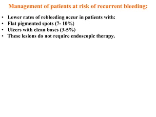 Management of patients at risk of recurrent bleeding:
•   Lower rates of rebleeding occur in patients with:
•   Flat pigmented spots (7- 10%)
•   Ulcers with clean bases (3-5%)
•   These lesions do not require endoscopic therapy.
 