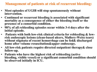 Management of patients at risk of recurrent bleeding:
• Most episodes of UGIB will stop spontaneously without
  intervention.
• Continued or recurrent bleeding is associated with significant
  mortality as a consequence of either the bleeding itself or the
  presence of a comorbid condition.
• 98% of all rebleeding episodes occur within 3-4 days after the
  initial episode.
• Patients with both low-risk clinical criteria for rebleeding & low-
  risk endoscopic lesions (clean-based ulcers, Mallory-Weiss tears)
  without stigmata of recent hemorrhage can be fed& discharged
  home after volume resuscitation&upper endoscopy.
• All low-risk patients require directed outpatient therapy& close
  follow-up.
• Patients who have the highest risk of rebleeding (active
  bleeding, visible vessel) or a significant comorbid condition should
  be observed initially in ICU.
 
