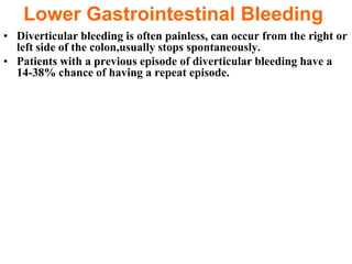 Lower Gastrointestinal Bleeding
• Diverticular bleeding is often painless, can occur from the right or
  left side of the colon,usually stops spontaneously.
• Patients with a previous episode of diverticular bleeding have a
  14-38% chance of having a repeat episode.
 