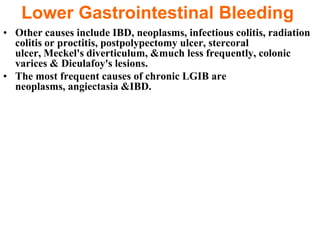 Lower Gastrointestinal Bleeding
• Other causes include IBD, neoplasms, infectious colitis, radiation
  colitis or proctitis, postpolypectomy ulcer, stercoral
  ulcer, Meckel's diverticulum, &much less frequently, colonic
  varices & Dieulafoy's lesions.
• The most frequent causes of chronic LGIB are
  neoplasms, angiectasia &IBD.
 