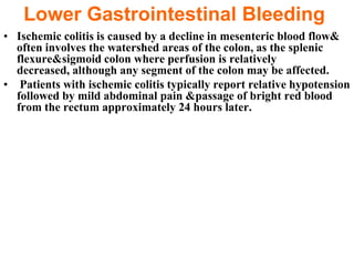 Lower Gastrointestinal Bleeding
• Ischemic colitis is caused by a decline in mesenteric blood flow&
  often involves the watershed areas of the colon, as the splenic
  flexure&sigmoid colon where perfusion is relatively
  decreased, although any segment of the colon may be affected.
• Patients with ischemic colitis typically report relative hypotension
  followed by mild abdominal pain &passage of bright red blood
  from the rectum approximately 24 hours later.
 