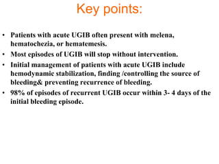 Key points:
• Patients with acute UGIB often present with melena,
  hematochezia, or hematemesis.
• Most episodes of UGIB will stop without intervention.
• Initial management of patients with acute UGIB include
  hemodynamic stabilization, finding /controlling the source of
  bleeding& preventing recurrence of bleeding.
• 98% of episodes of recurrent UGIB occur within 3- 4 days of the
  initial bleeding episode.
 