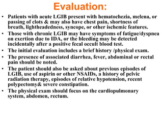 Evaluation:
• Patients with acute LGIB present with hematochezia, melena, or
  passing of clots & may also have chest pain, shortness of
  breath, lightheadedness, syncope, or other ischemic features.
• Those with chronic LGIB may have symptoms of fatigue/dyspnea
  on exertion due to IDA, or the bleeding may be detected
  incidentally after a positive fecal occult blood test.
• The initial evaluation includes a brief history /physical exam.
• The presence of associated diarrhea, fever, abdominal or rectal
  pain should be noted.
• The patient should also be asked about previous episodes of
  LGIB, use of aspirin or other NSAIDs, a history of pelvic
  radiation therapy, episodes of relative hypotension, recent
  polypectomy& severe constipation.
• The physical exam should focus on the cardiopulmonary
  system, abdomen, rectum.
 