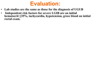 Evaluation:
• Lab studies are the same as those for the diagnosis of UGUB
• Independent risk factors for severe LGIB are an initial
  hematocrit ≤35%, tachycardia, hypotension, gross blood on initial
  rectal exam.
 
