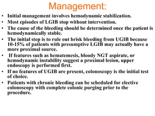 Management:
• Initial management involves hemodynamic stabilization.
• Most episodes of LGIB stop without intervention.
• The cause of the bleeding should be determined once the patient is
  hemodynamically stable.
• The initial step is to rule out brisk bleeding from UGIB because
  10-15% of patients with presumptive LGIB may actually have a
  more proximal source.
• If features such as hematemesis, bloody NGT aspirate, or
  hemodynamic instability suggest a proximal lesion, upper
  endoscopy is performed first.
• If no features of UGIB are present, colonoscopy is the initial test
  of choice.
• Patients with chronic bleeding can be scheduled for elective
  colonoscopy with complete colonic purging prior to the
  procedure.
 