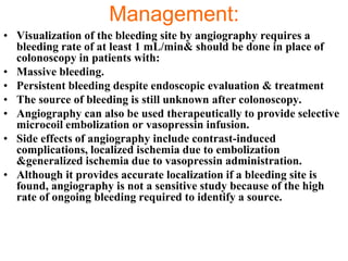 Management:
• Visualization of the bleeding site by angiography requires a
  bleeding rate of at least 1 mL/min& should be done in place of
  colonoscopy in patients with:
• Massive bleeding.
• Persistent bleeding despite endoscopic evaluation & treatment
• The source of bleeding is still unknown after colonoscopy.
• Angiography can also be used therapeutically to provide selective
  microcoil embolization or vasopressin infusion.
• Side effects of angiography include contrast-induced
  complications, localized ischemia due to embolization
  &generalized ischemia due to vasopressin administration.
• Although it provides accurate localization if a bleeding site is
  found, angiography is not a sensitive study because of the high
  rate of ongoing bleeding required to identify a source.
 