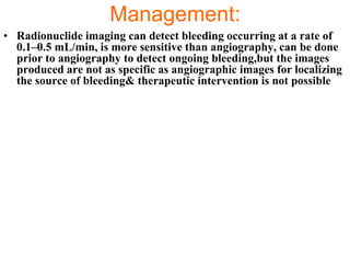 Management:
• Radionuclide imaging can detect bleeding occurring at a rate of
  0.1–0.5 mL/min, is more sensitive than angiography, can be done
  prior to angiography to detect ongoing bleeding,but the images
  produced are not as specific as angiographic images for localizing
  the source of bleeding& therapeutic intervention is not possible
 