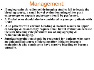 Management:
• If angiography & radionuclide imaging studies fail to locate the
  bleeding source, a small bowel evaluation using either push
  enteroscopy or capsule endoscopy should be performed.
• A Meckel scan should also be considered in younger patients with
  LGIB.
• Also patients with chronic bleeding & normal results on upper
  endoscopy & colonoscopy require small bowel evaluation because
  the slow bleeding rate precludes use of angiography &
  radionuclide imaging.
• Surgical consultation should be requested for patients who have
  an unidentified source of bleeding after initial endoscopic
  evaluation& who continue to have massive bleeding or become
  unstable.
 