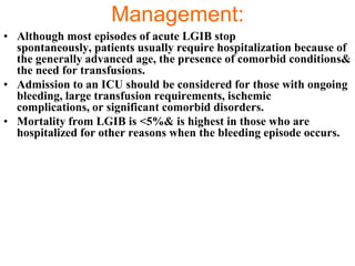 Management:
• Although most episodes of acute LGIB stop
  spontaneously, patients usually require hospitalization because of
  the generally advanced age, the presence of comorbid conditions&
  the need for transfusions.
• Admission to an ICU should be considered for those with ongoing
  bleeding, large transfusion requirements, ischemic
  complications, or significant comorbid disorders.
• Mortality from LGIB is <5%& is highest in those who are
  hospitalized for other reasons when the bleeding episode occurs.
 