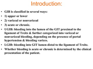 Introduction:
• GIB is classified in several ways:
• 1) upper or lower
• 2) variceal or nonvariceal
• 3) acute or chronic.
• UGIB: bleeding into the lumen of the GIT proximal to the
  ligament of Treitz & further categorized into variceal or
  nonvariceal bleeding, depending on the presence of portal
  hypertension & bleeding varices.
• LGIB: bleeding into GIT lumen distal to the ligament of Treitz.
• Whether bleeding is acute or chronic is determined by the clinical
  presentation of the patient.
 