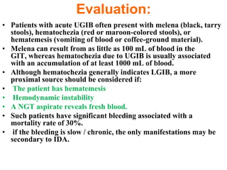 Evaluation:
• Patients with acute UGIB often present with melena (black, tarry
  stools), hematochezia (red or maroon-colored stools), or
  hematemesis (vomiting of blood or coffee-ground material).
• Melena can result from as little as 100 mL of blood in the
  GIT, whereas hematochezia due to UGIB is usually associated
  with an accumulation of at least 1000 mL of blood.
• Although hematochezia generally indicates LGIB, a more
  proximal source should be considered if:
• The patient has hematemesis
• Hemodynamic instability
• A NGT aspirate reveals fresh blood.
• Such patients have significant bleeding associated with a
  mortality rate of 30%.
• if the bleeding is slow / chronic, the only manifestations may be
  secondary to IDA.
 