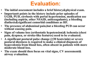 Evaluation:
• The initial assessment includes a brief history&physical exam.
• Importantt points in the history include prior episodes of
  UGIB, PUD, cirrhosis with portal hypertension, medication use
  (including aspirin, other NSAID, anticoagulants), a bleeding
  diathesis&significant comorbid conditions as HF.
• The presence of abdominal pain,but a bleeding PUD can occur
  without causing pain.
• Signs of volume loss (orthostatic hypotension)& ischemia (chest
  pain, dyspnea, or stroke-like features) need to be evaluated.
• A significant postural pulse change (≥30 beats/min) or severe
  postural dizziness is required to make a clinical diagnosis of
  hypovolemia from blood loss, often absent in patients with more
  moderate blood loss.
• The exam should then focus on vital signs, CV assessment&
  airway evaluation.
 