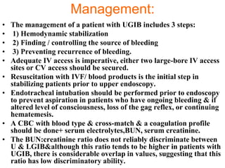 Management:
• The management of a patient with UGIB includes 3 steps:
• 1) Hemodynamic stabilization
• 2) Finding / controlling the source of bleeding
• 3) Preventing recurrence of bleeding.
• Adequate IV access is imperative, either two large-bore IV access
  sites or CV access should be secured.
• Resuscitation with IVF/ blood products is the initial step in
  stabilizing patients prior to upper endoscopy.
• Endotracheal intubation should be performed prior to endoscopy
  to prevent aspiration in patients who have ongoing bleeding & if
  altered level of consciousness, loss of the gag reflex, or continuing
  hematemesis.
• A CBC with blood type & cross-match & a coagulation profile
  should be done+ serum electrolytes,BUN, serum creatinine.
• The BUN:creatinine ratio does not reliably discriminate between
  U & LGIB&although this ratio tends to be higher in patients with
  UGIB, there is considerable overlap in values, suggesting that this
  ratio has low discriminatory ability.
 